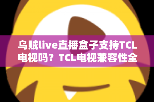 乌贼live直播盒子支持TCL电视吗?TCL电视兼容性全解析与安装使用指南 乌贼live直播盒子支持TCL电视吗?TCL电视兼容性全解析与安装使用指南