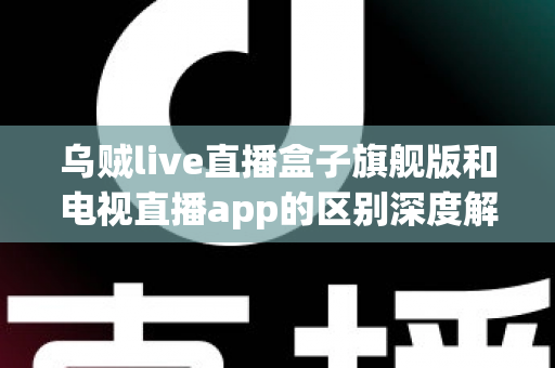 乌贼live直播盒子旗舰版和电视直播app的区别深度解析：硬件盒子与软件应用到底怎么选？