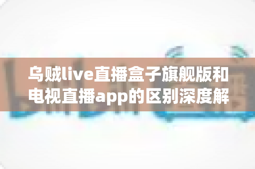 乌贼live直播盒子旗舰版和电视直播app的区别深度解析：硬件盒子与软件应用到底怎么选？