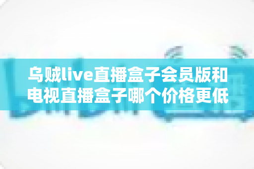 乌贼live直播盒子会员版和电视直播盒子哪个价格更低?一文算清真实成本与高性价比选购攻略 乌贼live直播盒子会员版和电视直播盒子哪个价格更低?一文算清真实成本与高性价比选购攻略