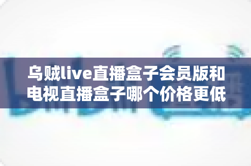 乌贼live直播盒子会员版和电视直播盒子哪个价格更低?一文算清真实成本与高性价比选购攻略 乌贼live直播盒子会员版和电视直播盒子哪个价格更低?一文算清真实成本与高性价比选购攻略