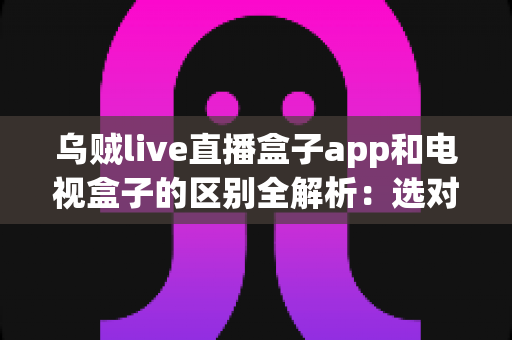 乌贼live直播盒子app和电视盒子的区别全解析：选对观影方案，畅享高清大屏新体验
