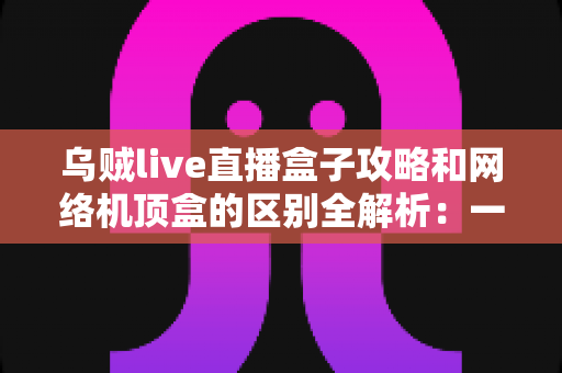 乌贼live直播盒子攻略和网络机顶盒的区别全解析：一文读懂如何选择适合你的大屏观影方案