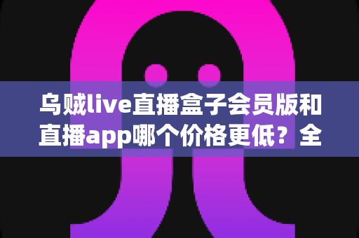 乌贼live直播盒子会员版和直播app哪个价格更低？全面价格对比与省钱选购指南
