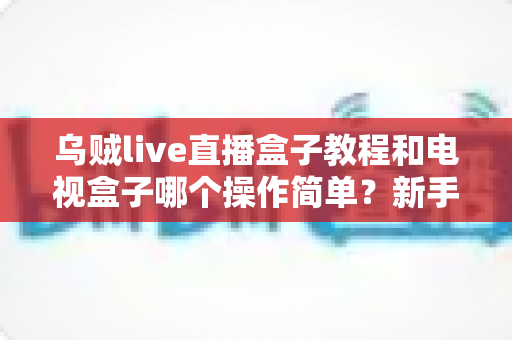 乌贼live直播盒子教程和电视盒子哪个操作简单？新手零基础入门全攻略与深度对比解析