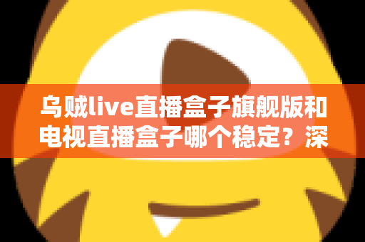 乌贼live直播盒子旗舰版和电视直播盒子哪个稳定？深度对比解析帮您选对观影利器