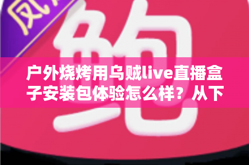 户外烧烤用乌贼live直播盒子安装包体验怎么样？从下载安装到户外实测的全面解析