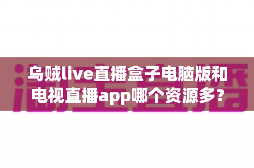 乌贼live直播盒子电脑版和电视直播app哪个资源多？全面对比解析助你选对观看平台