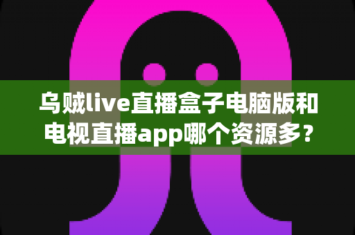 乌贼live直播盒子电脑版和电视直播app哪个资源多？全面对比解析助你选对观看平台