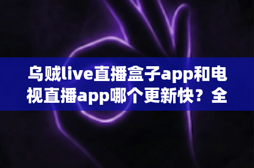 乌贼live直播盒子app和电视直播app哪个更新快？全面对比解析与选择指南