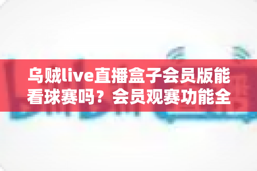 乌贼live直播盒子会员版能看球赛吗？会员观赛功能全解析与安全观看指南