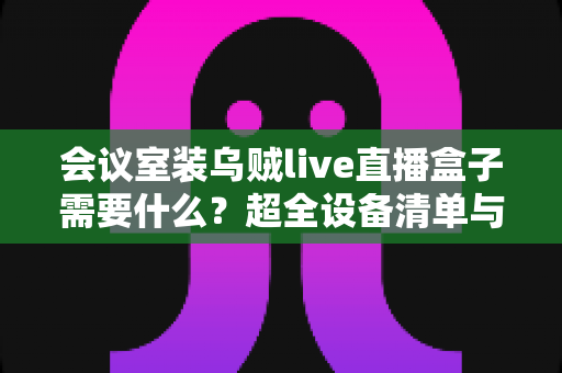 会议室装乌贼live直播盒子需要什么？超全设备清单与安装避坑指南一次看懂