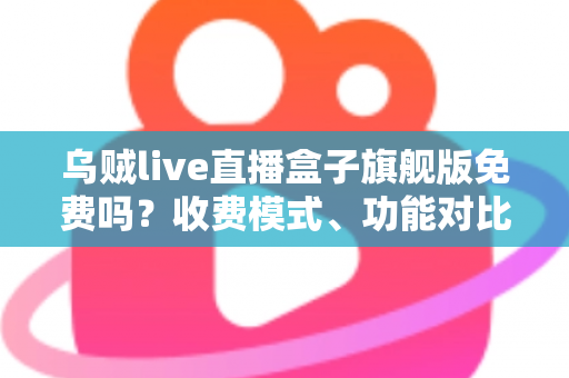 乌贼live直播盒子旗舰版免费吗？收费模式、功能对比与避坑指南全解析