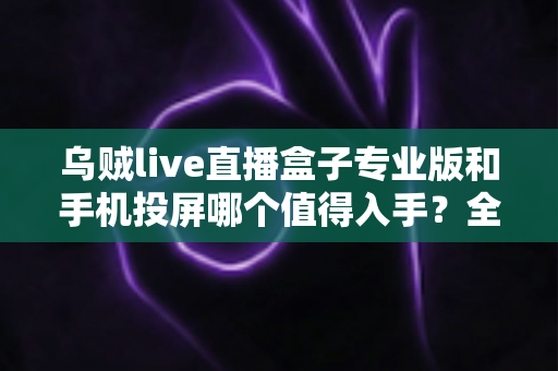 乌贼live直播盒子专业版和手机投屏哪个值得入手？全面对比解析助你做出明智选择