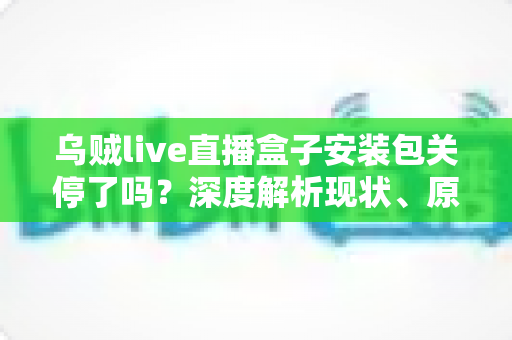乌贼live直播盒子安装包关停了吗?深度解析现状、原因与用户应对指南 乌贼live直播盒子安装包关停了吗?深度解析现状、原因与用户应对指南