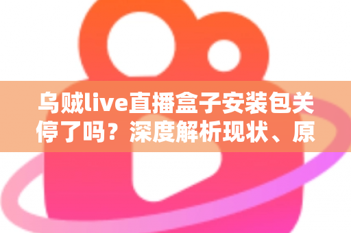 乌贼live直播盒子安装包关停了吗？深度解析现状、原因与用户应对指南