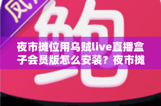 夜市摊位用乌贼live直播盒子会员版怎么安装？夜市摊主直播带货零基础安装全攻略