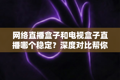 网络直播盒子和电视盒子直播哪个稳定?深度对比帮你选对观影设备 网络直播盒子和电视盒子直播哪个稳定?深度对比帮你选对观影设备