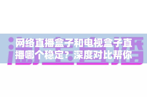 网络直播盒子和电视盒子直播哪个稳定？深度对比帮你选对观影设备