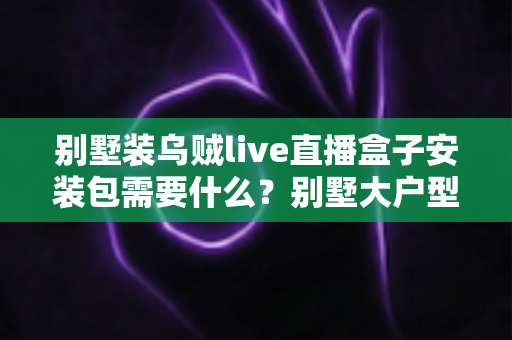 别墅装乌贼live直播盒子安装包需要什么？别墅大户型直播盒子安装全攻略与必备条件清单
