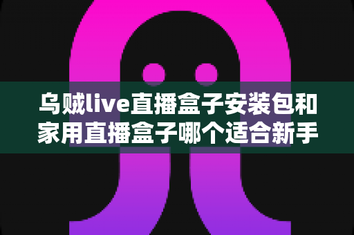 乌贼live直播盒子安装包和家用直播盒子哪个适合新手？新手主播入门选型全攻略
