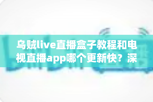 乌贼live直播盒子教程和电视直播app哪个更新快？深度对比分析与完整使用指南