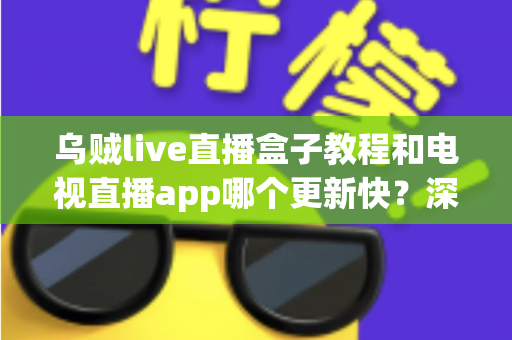 乌贼live直播盒子教程和电视直播app哪个更新快？深度对比分析与完整使用指南