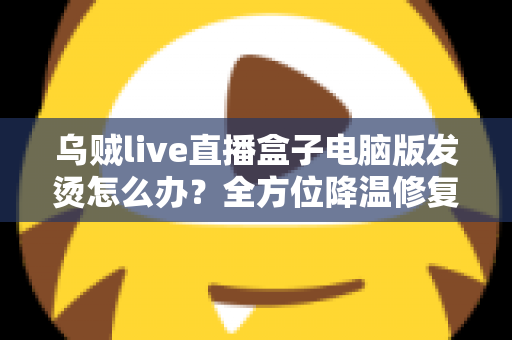 乌贼live直播盒子电脑版发烫怎么办？全方位降温修复攻略与预防指南大公开