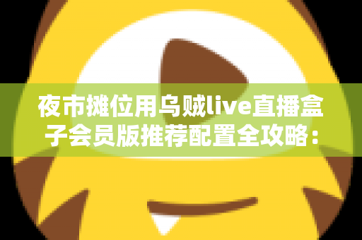 夜市摊位用乌贼live直播盒子会员版推荐配置全攻略：从摊位小白到流量黑马的实战指南