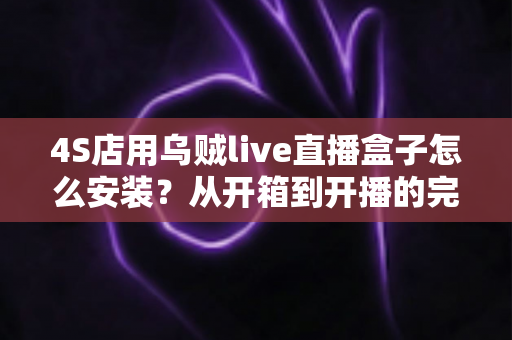 4S店用乌贼live直播盒子怎么安装?从开箱到开播的完整安装教程与运营指南 4S店用乌贼live直播盒子怎么安装?从开箱到开播的完整安装教程与运营指南