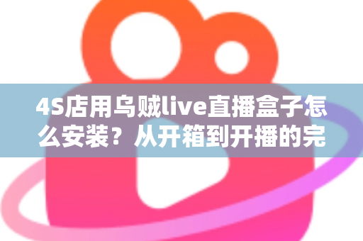 4S店用乌贼live直播盒子怎么安装?从开箱到开播的完整安装教程与运营指南 4S店用乌贼live直播盒子怎么安装?从开箱到开播的完整安装教程与运营指南