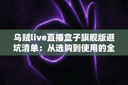 乌贼live直播盒子旗舰版避坑清单：从选购到使用的全流程防坑指南，帮你省心省钱少走弯路