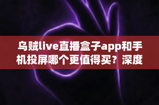 乌贼live直播盒子app和手机投屏哪个更值得买？深度对比指南帮你一次选对