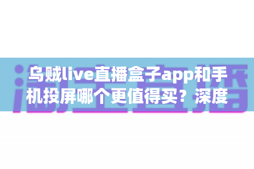 乌贼live直播盒子app和手机投屏哪个更值得买？深度对比指南帮你一次选对