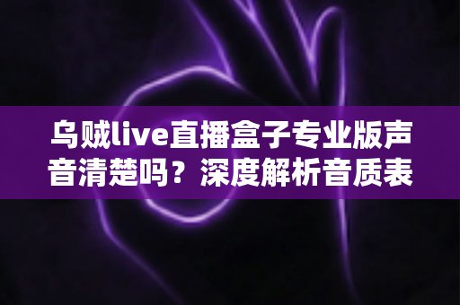 乌贼live直播盒子专业版声音清楚吗？深度解析音质表现与使用体验全攻略