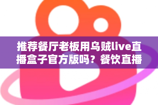 推荐餐厅老板用乌贼live直播盒子官方版吗？餐饮直播设备选购与使用全攻略