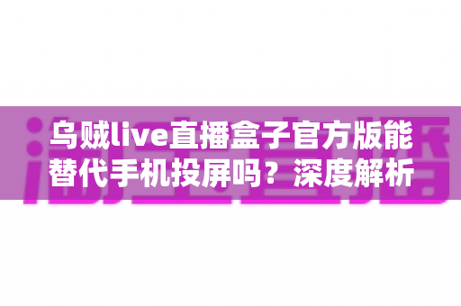 乌贼live直播盒子官方版能替代手机投屏吗？深度解析大屏观影体验的全新升级方案