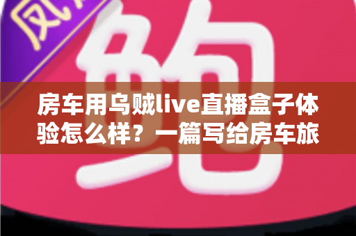 房车用乌贼live直播盒子体验怎么样?一篇写给房车旅行者的深度实测指南 房车用乌贼live直播盒子体验怎么样?一篇写给房车旅行者的深度实测指南