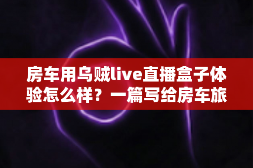 房车用乌贼live直播盒子体验怎么样?一篇写给房车旅行者的深度实测指南 房车用乌贼live直播盒子体验怎么样?一篇写给房车旅行者的深度实测指南
