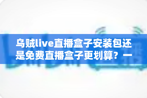 乌贼live直播盒子安装包还是免费直播盒子更划算？一份理性对比与选择指南