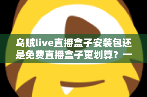乌贼live直播盒子安装包还是免费直播盒子更划算？一份理性对比与选择指南