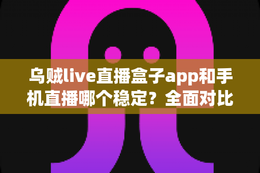 乌贼live直播盒子app和手机直播哪个稳定？全面对比分析助你选出最佳直播方案