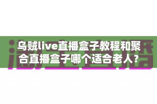乌贼live直播盒子教程和聚合直播盒子哪个适合老人?新手与长辈选机指南全解析 乌贼live直播盒子教程和聚合直播盒子哪个适合老人?新手与长辈选机指南全解析