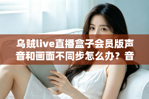 乌贼live直播盒子会员版声音和画面不同步怎么办？音画同步问题全面排查与修复指南