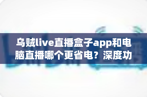 乌贼live直播盒子app和电脑直播哪个更省电？深度功耗对比与低耗开播全攻略