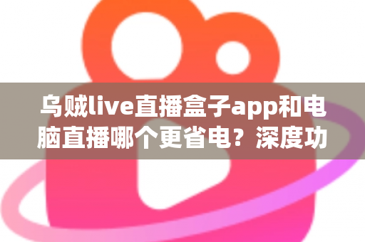乌贼live直播盒子app和电脑直播哪个更省电？深度功耗对比与低耗开播全攻略
