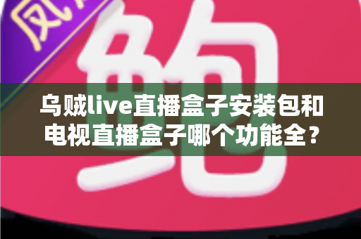 乌贼live直播盒子安装包和电视直播盒子哪个功能全？一站式功能对比与选购避坑指南