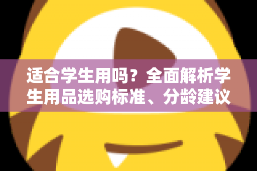 适合学生用吗？全面解析学生用品选购标准、分龄建议与避坑指南