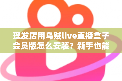 理发店用乌贼live直播盒子会员版怎么安装？新手也能看懂的全流程安装设置指南