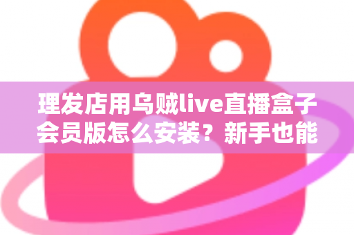 理发店用乌贼live直播盒子会员版怎么安装？新手也能看懂的全流程安装设置指南